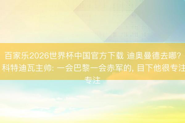 百家乐2026世界杯中国官方下载 迪奥曼德去哪? 科特迪瓦主帅: 一会巴黎一会赤军的， 目下他很专注