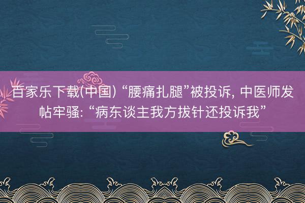 百家乐下载(中国) “腰痛扎腿”被投诉, 中医师发帖牢骚: “病东谈主我方拔针还投诉我”