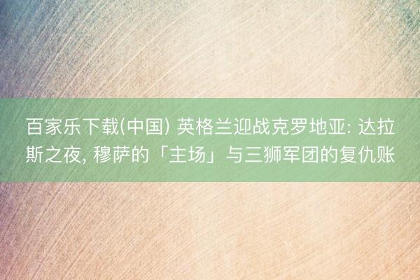 百家乐下载(中国) 英格兰迎战克罗地亚: 达拉斯之夜， 穆萨的「主场」与三狮军团的复仇账