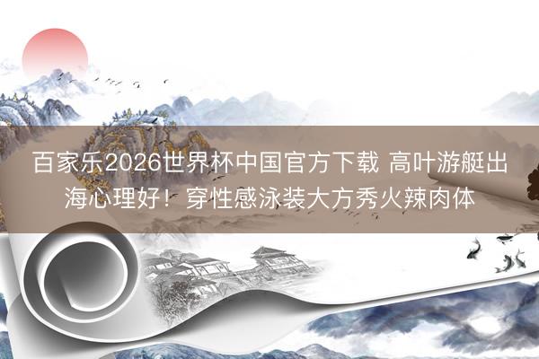 百家乐2026世界杯中国官方下载 高叶游艇出海心理好！穿性感泳装大方秀火辣肉体
