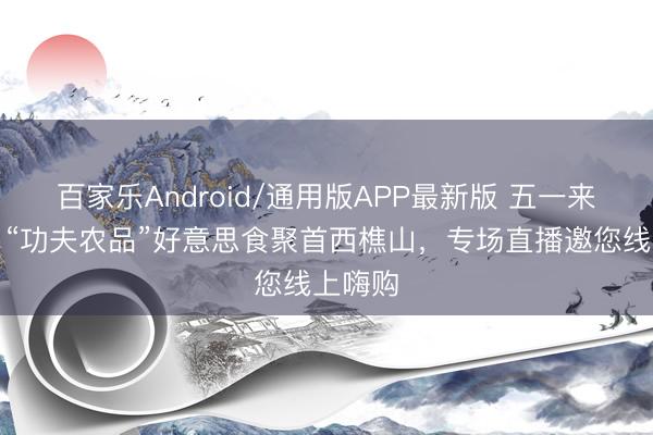 百家乐Android/通用版APP最新版 五一来佛山！“功夫农品”好意思食聚首西樵山，专场直播邀您线上嗨购