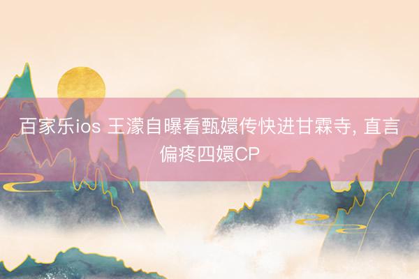 百家乐ios 王濛自曝看甄嬛传快进甘霖寺， 直言偏疼四嬛CP