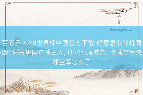 百家乐2026世界杯中国官方下载 好意思俄战机同日坠毁! 好意思国连摔三天， 印巴也凑吵杂， 全球空军怎么了