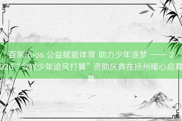 百家乐ios 公益赋能体育 助力少年逐梦 —— 2026 “乡村少年追风打算” 资助庆典在扬州暖心启幕