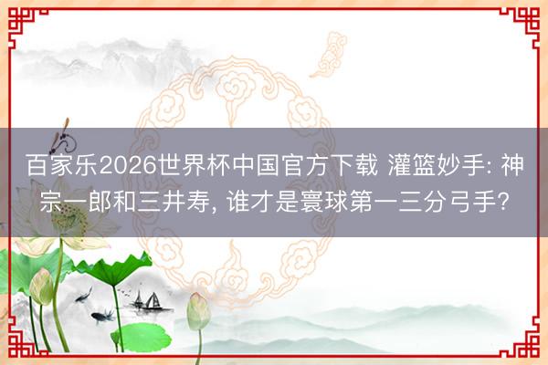 百家乐2026世界杯中国官方下载 灌篮妙手: 神宗一郎和三井寿， 谁才是寰球第一三分弓手?