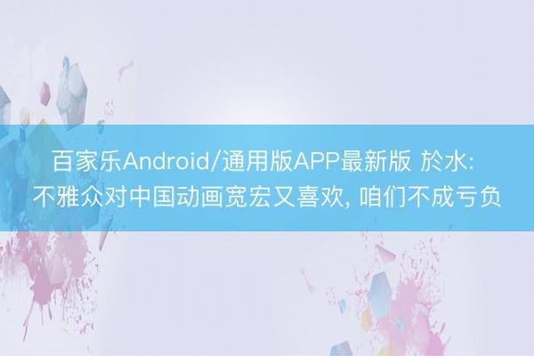 百家乐Android/通用版APP最新版 於水: 不雅众对中国动画宽宏又喜欢， 咱们不成亏负